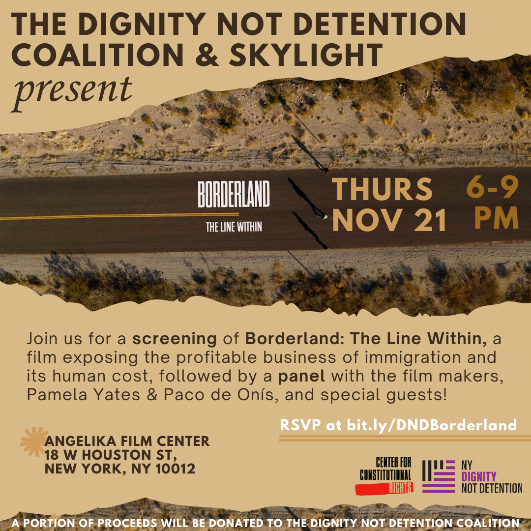 Dark brown text on a light brown background. The Dignity Not Detention Coalition and Skylight present. Image of an aerial view of road in the desert, with text overlaid on the road: Borderland: The Line Within. Thurs Nov 21 6 -9pm. Join us for a screening of Borderland: The Line Within, a film exposing the profitable business of immigration and its human cost, followed by a panel with the film makers, Pamela Yates and Paco de Onís, and special guests! Angelika Film Center 18 W Houston St, New York, NY 10012. RSVP at bit.ly/DNDBorderland. Logos of Center for Constitutional Rights and NY Dignity Not Detention. A portion of proceeds will be donated to the Dignity Not Detention Coalition.