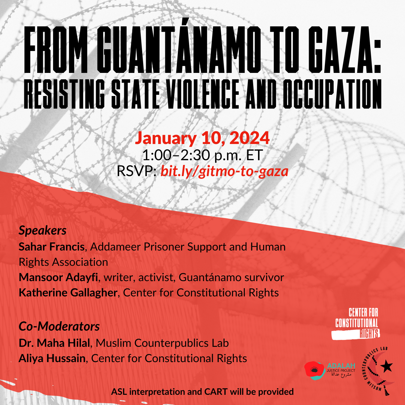 Background image of barbed wire. From Guantanamo to Gaza: Resisting State Violence and Occupation. January 10, 2024. RSVP: bit.ly/gitmo-to-gaza. Speakers Sahar Francis, Addameer Prisoner Support and Human Rights Association. Mansoor Adayfi, writer, activist, Guantanamo survivor. Katherine Gallagher, Center for Constitutional Rights. Co-moderators, Dr. Maha Hilal, Muslim Counterpublics Lab, Aliya Hussain, Center for Constitutional Rights. ASL interpretation and CART will be provided