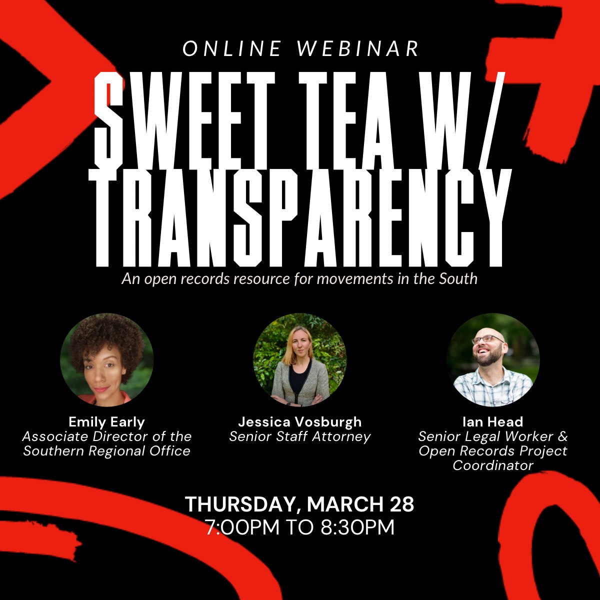 White text on a black background: Online webinar Sweet Tea with Transparency, an open records resource for movements in the South. Headshots of Emily Early, Associate Director of Southern Regional Office, Jessica Vosburgh, Senior Staff Attorney, Ian Head, Senior Legal Worker and Open Records Project Coordinator. Thursday, March 28 7:00PM to 8:30PM