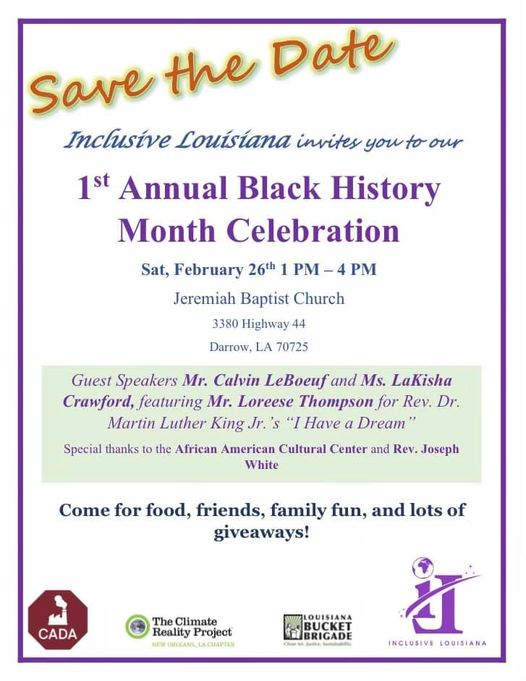 Top left corner is yellow and orange text that reads “ save the date.” Below it centered on the page in blue text reads “Inclusive Louisiana invites you to our.” Below it centered on the page in purple text reads “1st Annual Black History Month Celebration”. Below it centered on the page in blue text reads “Sat, February 26th 1PM-4PM Jeremiah Baptist Church 3380 Highway 44 Darrow, LA 70725” Below is a light green box with purple text that reads “ Guest Speakers Mr. Calvin LeBoeuf and Ms. LaKisha Crawford, featuring Mr. Loreese Thompson for Rev. Dr. Martin Luther King Jr.'s "I Have a Dream" special thanks to the African American Cultural Center and Rev. Joseph White.” Below on a white background is blue text that reads “Come for food, friends, family fun, and lots of giveaways!” below are four logos [left to right]: Red octagon with an image of a white factory and white text below that reads “CADA”; Blue and green round symbol with blue text to the right that reads “The Climate Reality Project” and below in green text that reads “New Orleans, Louisiana”; Blue and green rectangle symbol with illustrations of  people in the symbol with text to the right that reads “Louisiana Bucket Brigade”; a purple design of the letters “i” and “L” where the “L” appears to be inverted. The ickle of the “i” is a globe illustration. Slashed across both letters is a purple line with 3 stars on each end. Below in purple text reads “Inclusive Louisiana”