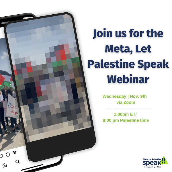 White flyer with image of a cell phone and blue and green text saying "Join us for the Meta, Let Palestine Speak Webinar" the flyer also includes the date and time, Wednesday November 9th via Zoom at 1:00pm ET / 8pm Palestine time. 