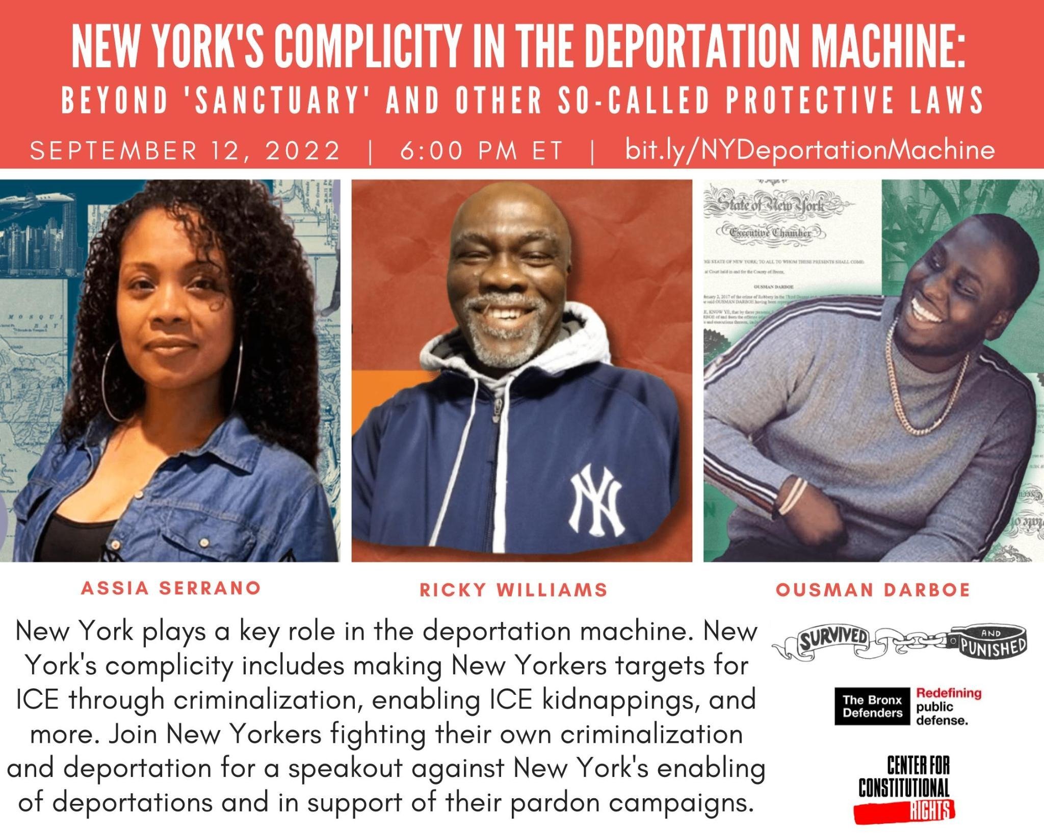 In white text on a red background reads, “ New York's Complicity in the Deportation Machine: Beyond ‘Sanctuary’ and other so-called Protective laws September 12, 2022 | 6:00 PM ET | bit.ly/NYDeportationMachine” Below are photos of three individuals below the photos are their names reading from left to right in red writing on a white background reads: Assia Serrano, Ricky Williams, Ousman Darboe. Below in black writing on a white background reads “New York plays a key role in the deportation machine. New York’s complicity includes making New Yorkers targets for ICE through criminalization, enabling ICE kidnappings, & more. Join New Yorkers fighting for their own criminalization & deportation for a speakout against New York’s enabling of deportations, & in support of their pardon campaigns.” to the left are logos for “Survived and Punished”, The Bronx Defenders” and “Center for Constitutional Rights”