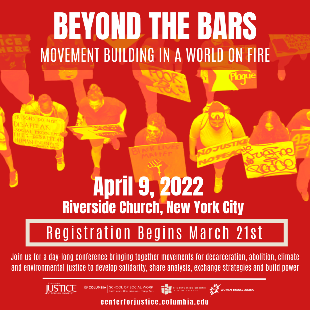 One a red background in white text reads “ Beyond The Bars Movement Building in a World on Fire” below reads “April 9, 2022 Riverside Church, New York City'' below in a red box with a white out line reads Registration begins March 21st” below the box reads “Join us for a day-long conference bringing together movements for decarceration, abolition, climate and environmental justice to develop solidarity, share analysis, exchange strategies and build power.'' Below is a whit line. Below the line are logos for: Center for Justice at Columbia University, Columbia School of Social Work, The Riverside Church, and Women Transcending. Below reads “centerforjustice.columbia.edu” Background: Photo of Protest that has been recolored in orange and red hues.