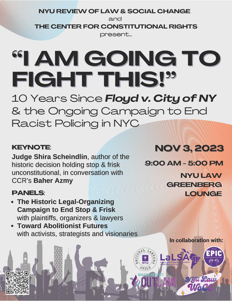 NYU Review of Law & Social Change and The Center for Constitutional Rights present "I Am Going to Fight This!" 10 Years Since Floyd v. City of NY & the Ongoing Campaign to End Racist Policing in NYC. Keynote: Judge Shira Scheindlin, author of the historic decision holding stop & risk unconstitutional, in conversation with CCR's Baher Azmy. Panels: The Historic Legal-Organizing Campaign to End Stop & Frisk with plaintiffs, organizers, & lawyers. Toward Abolitionist Futures with activists, strategists, and visionaries. Nov 3, 2023 9am - 5pm NYU Law Greenberg Lounge