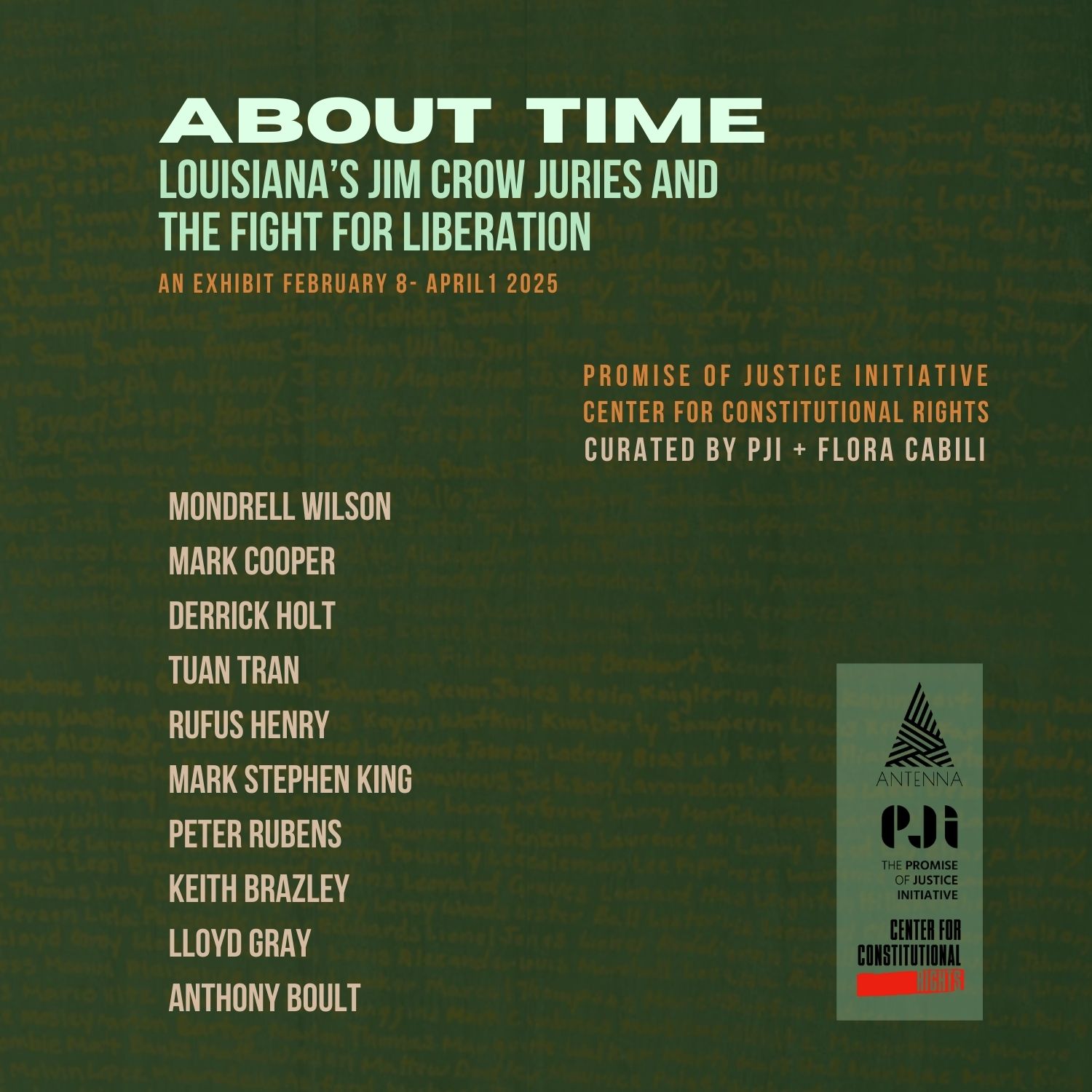 Dark green background. About Time: Louisiana’s Jim Crow Juries and the Fight for Liberation. An exhibit February 8 - April 1, 2025. Promise of Justice Initiative, Center for Constitutional Rights. Curated by PJI and Flora Cabili. Mondrel Wilson, Mark Cooper, Derrick Holt, Tuan Tran, Rufus Henry, Mark Stephen King, Peter Rubens, Keith Brazley, Lloyd Gray, Anthony Boult. Logos of Antenna, The Promise of Justice Initiative, and Center for Constitutional Rights.