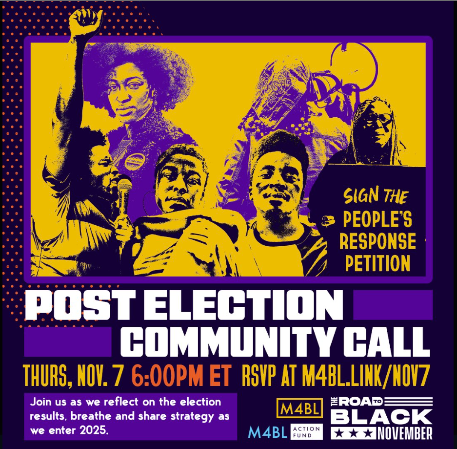 Images of Black people in yellow, purple, and black, within a purple border. Post Election Community Call. Thurs, Nov. 7 6:00pm ET. RSVP at M4BL.link/Nov7. Join us as we reflect on the election results, breathe and share strategy as we enter 2025. Logos for M4BL, M4BL Action Fund, The Road to Black November