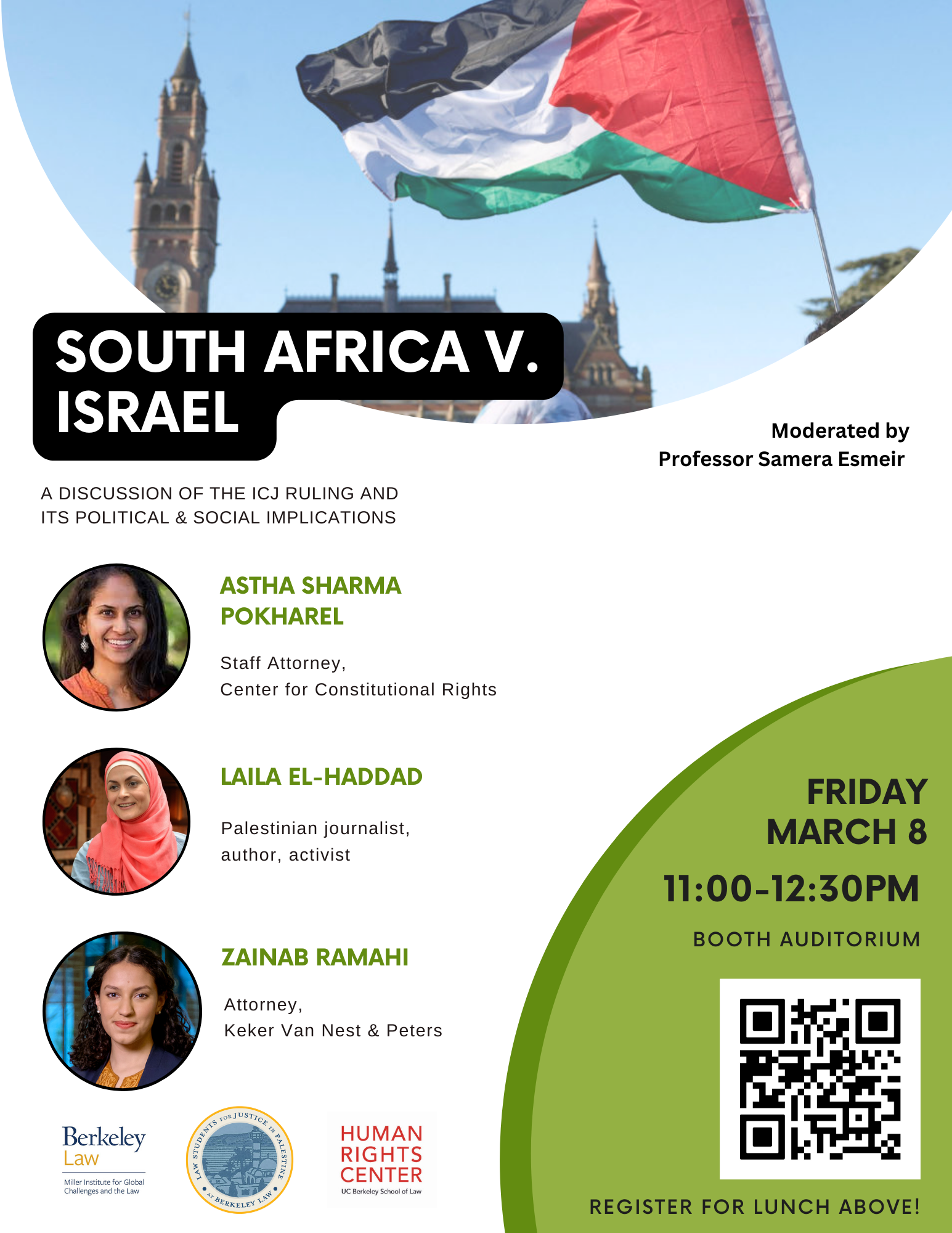 White image with a photo of the Palestinian flag flying in front of the ICJ at the top. South Africa v. Israel. A Discussion of the ICJ ruling and its political and social implications. Moderated by Professor Samera Esmeir. Headshots of: Astha Sharma Pokharel, Staff Attorney, Center for Constitutional Rights; Laila ElHaddad, Palestinian journalist, author, activist; and Zainab Ramahi, Attorney, Keker Van Vest & Peters. Logos of Berkeley Law and Human Rights Center underneath. In the lower right corner: Friday March 8, 11:00 - 12:30pm. Booth Auditorium. Register for Lunch Above!