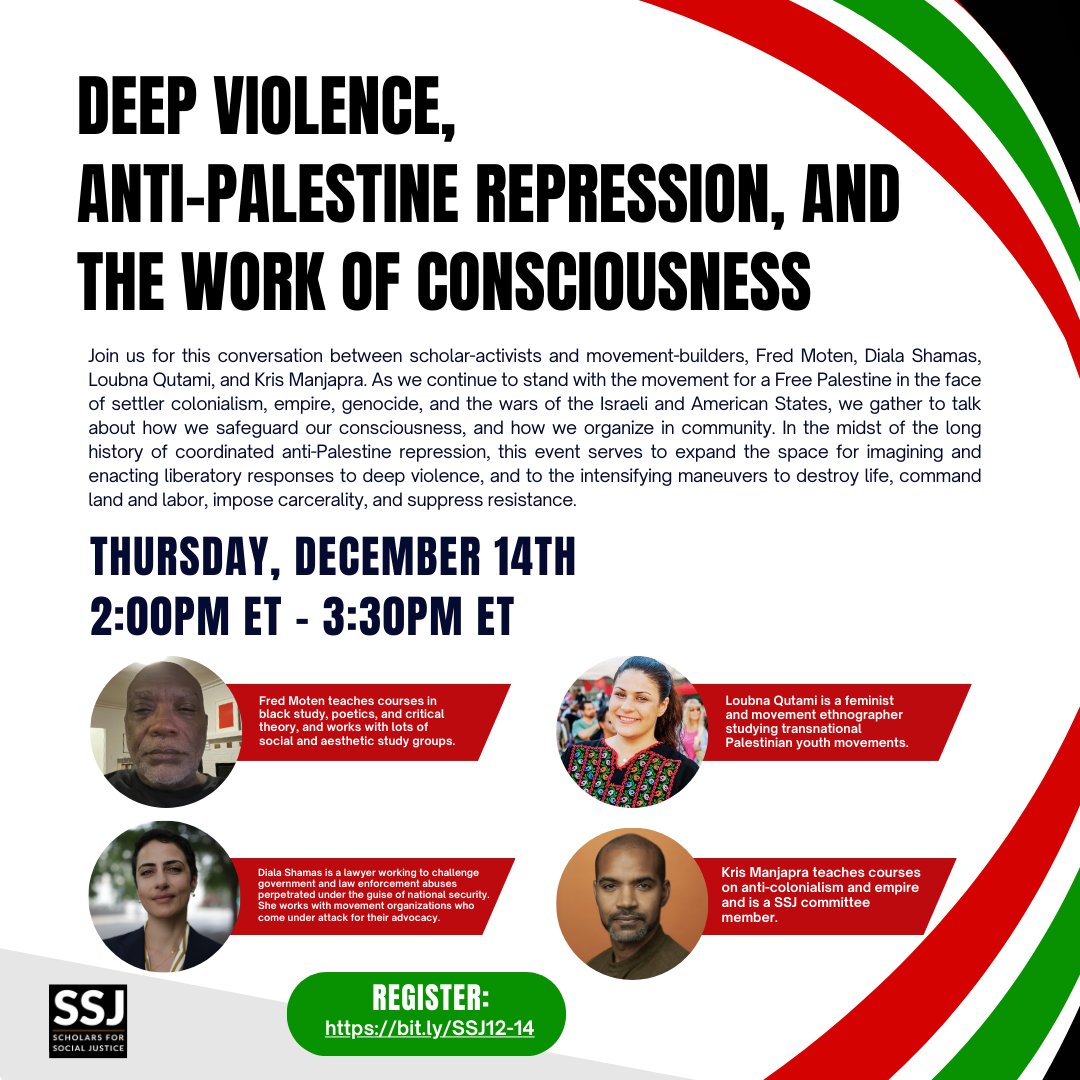 White background with red, green, and black curved stripes in the upper and lower right corners. Deep Violence, Anti-Palestine Repression, and the Work of Consciousness. Join us for this conversation between scholar-activists and movement-builders, Fred Moten, Diala Shamas, Loubna Qatami, and Kris Manjapra. As we continue to stand with the movement for a Free Palestine in the face of settler colonialism, empire, genocide, and the wars of the Israeli and American states, we gather to talk about how we safeguard our consciousness, and how we organize in community. In the midst of the long history of coordinated anti-Palestine repression, this event serves to expand the space for imagining and enacting liberatory responses to deep violence, and to the intensifying maneuvers to destroy life, command land and labor, impose carcerality, and suppress resistance. Thursday, December 14th 2:00 p.m. ET - 3:00 p.m. ET. Headshots of Fred Moten, Diala Shamas, Loubna Qutami, and Kris Mangapra.