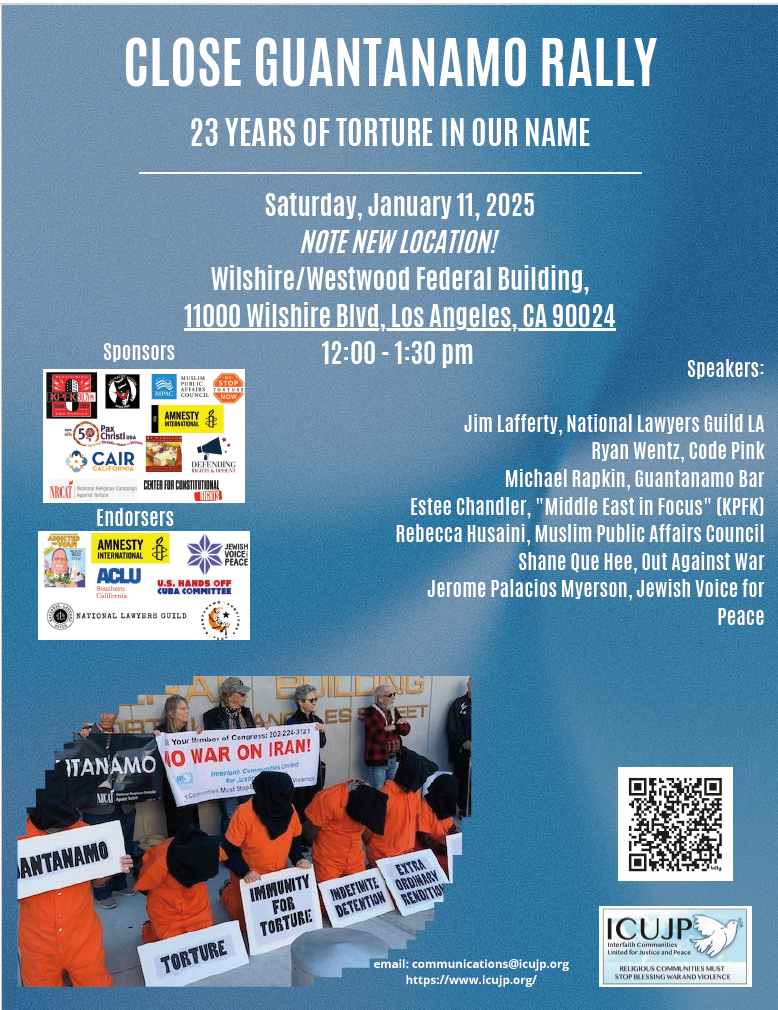 White text against a blue background: Close Guantánamo Rally, 23 Years of Torture in Our Name. Saturday, January 11, 2025. Note new location! Wilshire/Westwood Federal Building, 11000 Wilshire Boulevard, Los Angeles CA 90024, 12 - 1:30pm. Speakers: Jim Lafferty, National Lawyers Guild LA; Ryan Wentz, Code Pink; Michael Rapkin, Guantánamo Bar; Estee Chandler, “Middle East in Focus” (KPFK); Rebecca Husaini, Muslim Public Affairs Council; Shane Quee Hee, Out Against War; Jerome Palacios Myerson, Jewish Voice for Peace. Email: communications@icujp.org. https://www.icujp.org