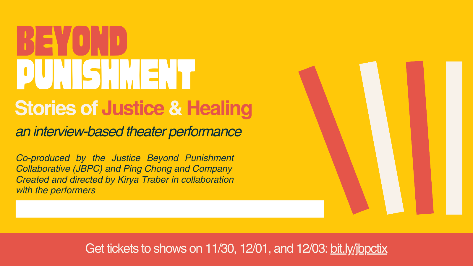 Yellow background with red, white, and black text. Beyond Punishment. Stories of Justice & Healing, an interview-based theater performance. Co-produced by the Justice Beyond Punishment Collaborative (JBPC) and Ping Chong and Company. Created and directed by Kirya Traber in collaboration with the performers. White text on red background: Get tickets to shows on 11/30, 12/01, and 12/03: bit.ly/jbpctix