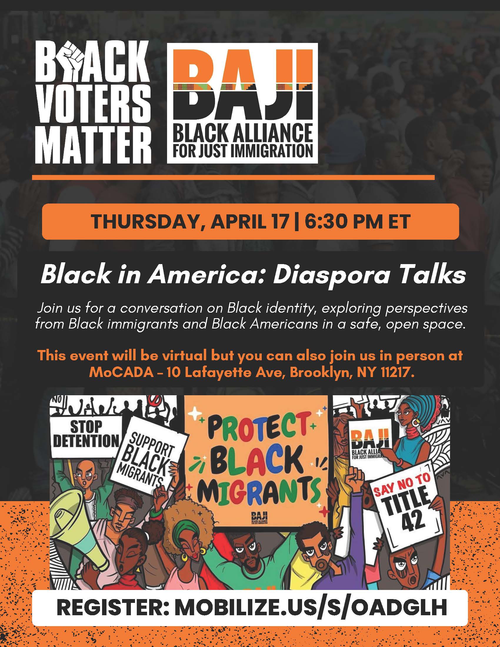Graphic of Black Voters Matter logo, Black Alliance for Just Immigration (BAJI) logo, event details, and an illustration of Black and Brown participants at a protest with raised fists and holding signs that say “Stop Detention,” “Support Black Migrants,” “Protect Black Migrants,” the “BAJI” logo, and “Say No to Title 42.” Event details: Black in America, Diaspora Talks. Thursday, April 17. Time: 6:30 pm, Eastern Time. Event description: Join us for a conversation on Black identity, exploring perspectives from Black immigrants and Black Americans in a safe, open space. This event will be virtual but you can also join us in person at MoCADA - 10 Lafayette Ave, Brooklyn, NY 11217. Register at: mobilize.us/s/OADGLH. 