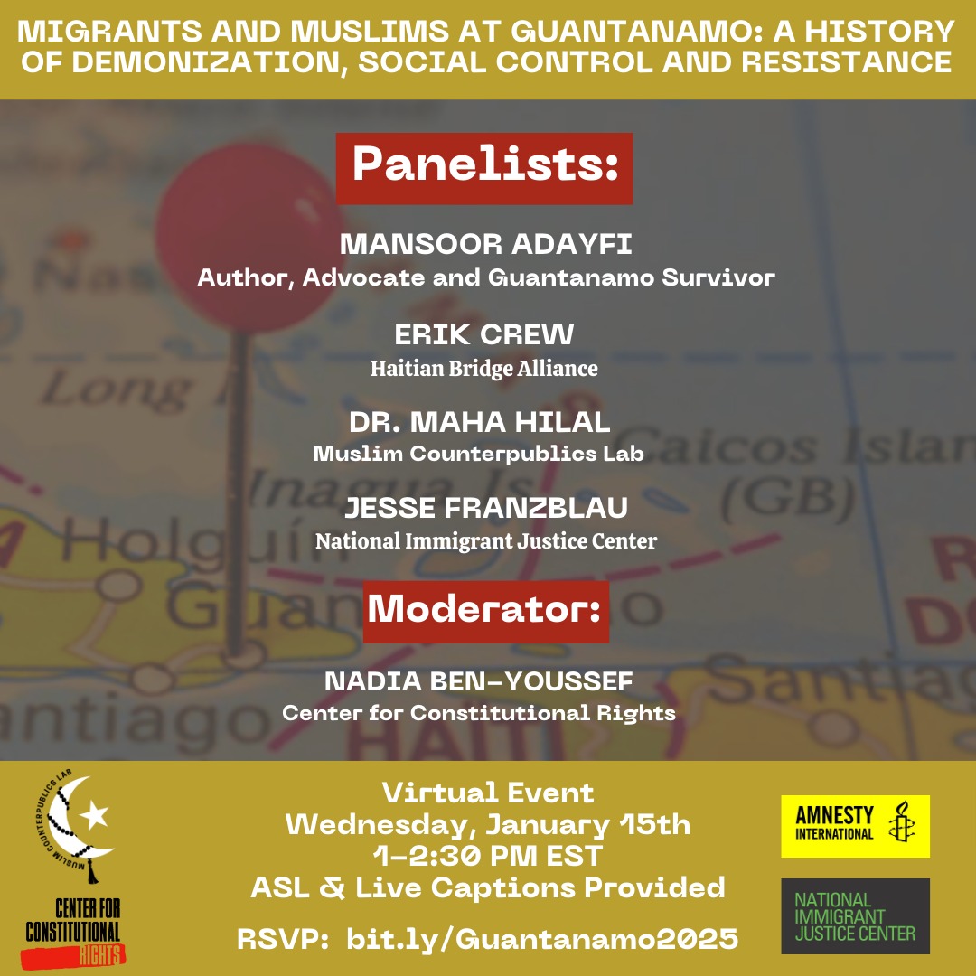 White text against a yellow background: Migrants and Muslims at Guantánamo: A History of Demonization, Social Control and Resistance. In white text against a background image of a map of the Caribbean: Mansoor Adafi, Author, Advocate and Guantánamo Survivor; Erik Crew, Haitian Bridge Alliance; Dr. Maha Hilal, Muslim Counterpublics Lab; Jesse Franzblau National Immigrant Justice Center; Moderator: Nadia Ben-Youssef, Center for Constitutional Rights. Virtual Event, Wednesday, January 15th, 1-2:30pm EST. ASL and live captions provided. RSVP: bit.ly/Guantánamo2025. Logos for Muslim Counterpublics Lab, Center for Constitutional Rights, Amnesty International and National Immigrant Justice Center