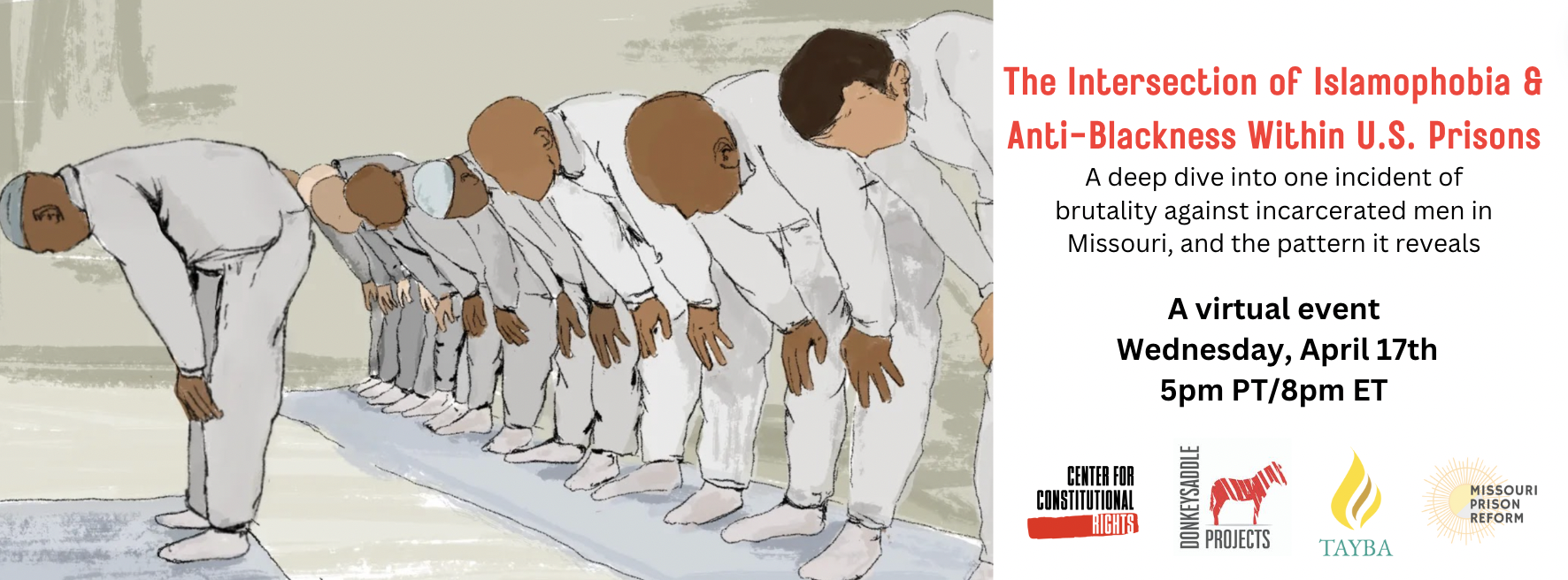 A drawing of men with different skin tones in gray sweatsuits praying. The Intersection of Islamophobia & Anti-Blackness Within U.S. Prisons: A deep dive into one incident of brutality against incarcerated men in Missouri, and the pattern it reveals. A virtual event Wednesday, April 17, 5pm PT/8pm ET. Logos of Center for Constitutional Rights, Donkeysaddle Projects, Tayba Foundation, and Council on American-Islamic Relations.