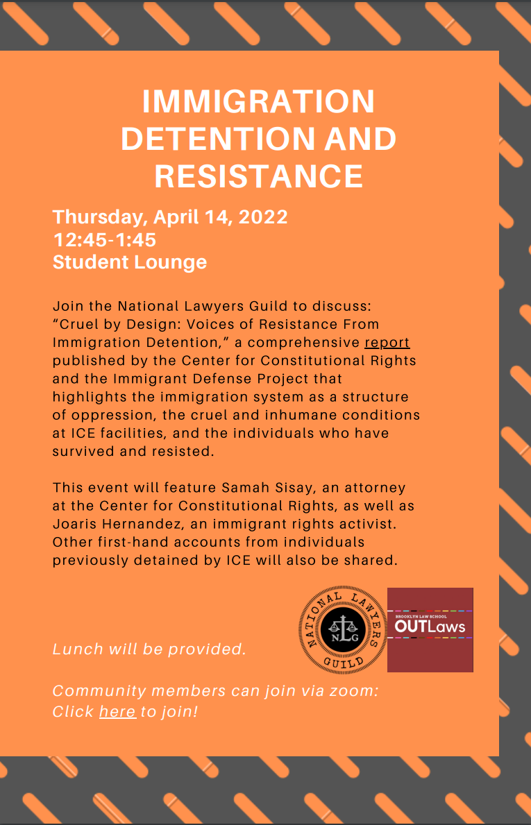 Gray and orange striped border with Orange box in the center with text. In white text reads “IMMIGRATION DETENTION AND RESISTANCE Thursday, April 14, 2022 12:45-1:45 Student Lounge” Below in Black text reads “Join the National Lawyers Guild to discuss: “Cruel by Design: Voices of Resistance From Immigration Detention,” a comprehensive report published by the Center for Constitutional Rights and the Immigrant Defense Project that highlights the immigration system as a structure of oppression, the cruel and inhumane conditions at ICE facilities, and the individuals who have survived and resisted. This event will feature Samah Sisay, an attorney at the Center for Constitutional Rights, as well as Joaris Hernandez, an immigrant rights activist. Other first-hand accounts from individuals previously detained by ICE will also be shared.” Below in white text reads “ Lunch will be provided. Community members can join via zoom: Click here to join!” Next to this text are logos for National Lawyers Guild and Brooklyn Law School OUTLaws.