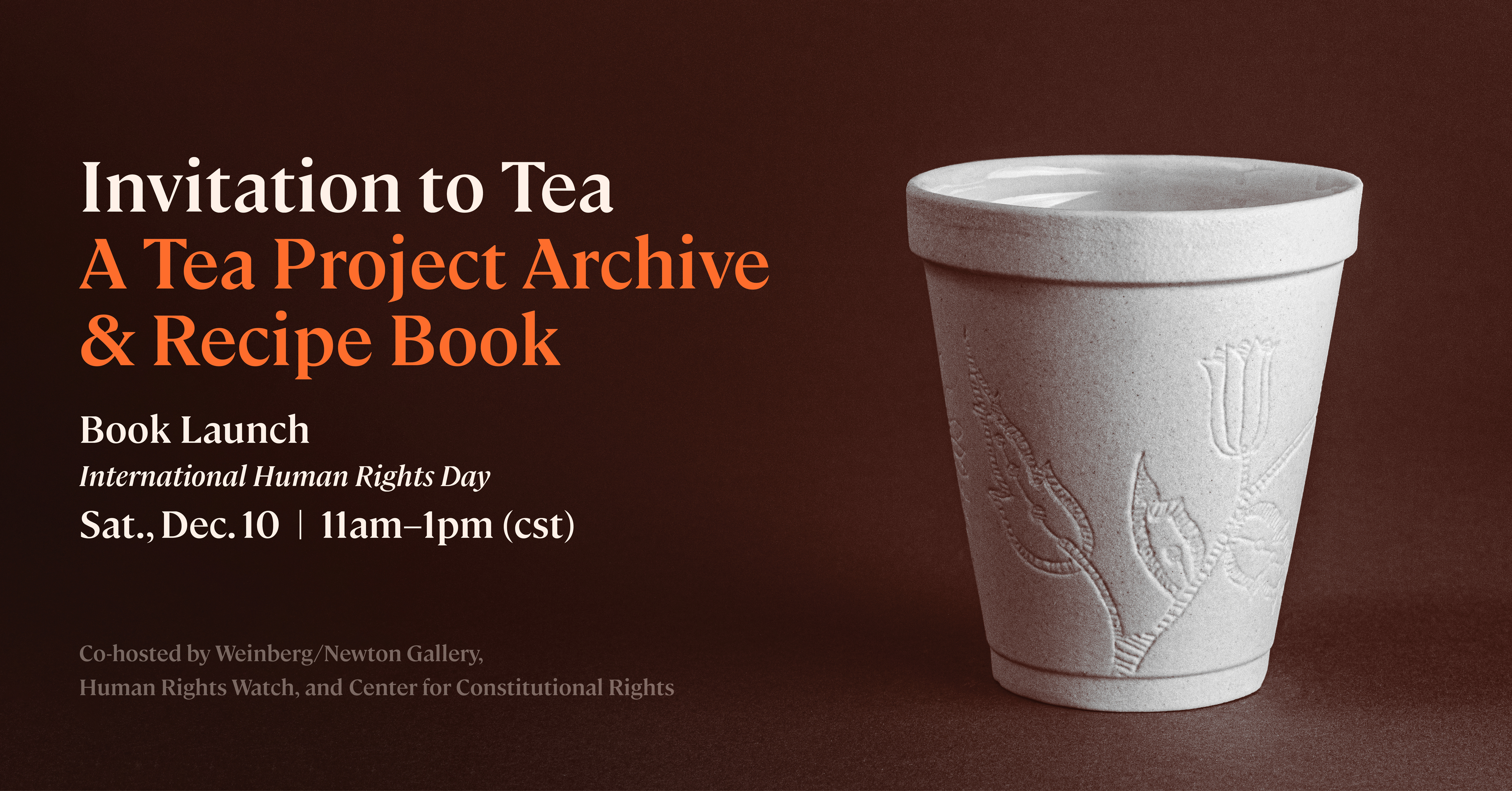 A brown square graphic with a picture of a styrofoam cup with flowers etched into it. Reads Invitation to Tea: a Tea Project Archive and Recipe Book. Book Launch. International Human Rights Day. Sat., Dec 10. 11 am to 1 pm Central time. Co-hosted by the Weinberg/Newton Gallery, Human Rights Watch, and the Center for Constitutional Rights.
