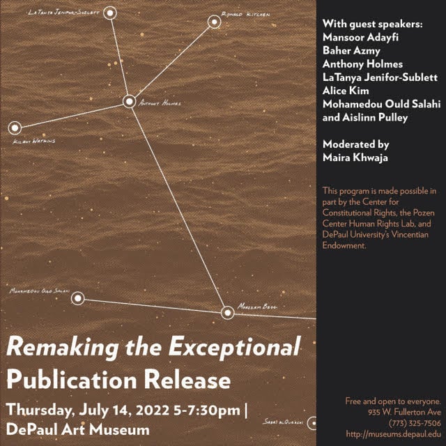 To the left a brown and white illustration of a line map. Below in white text reads “Remaking the Exceptional Publication Release Thursday, July 14, 2022 5:00 PM – 7:30 PM CDT DePaul Art Museum” To the right is a black box with with text that reads “Wtih guest speakers Mansoor Adayfi, Baher Azmy, Anthony Holmes, LaTanya Jenifor-Sublett, Alice Kim, Mohamedou Ould Salahi, and Aislinn Pulley. Moderated by Maira Khwaja.” Below in brown text reads “This program is made possible in part by the Center for Constitutional Rights, the Pozen Center Human Rights Lab, and DePaul University’s Vincentian Endowment.” and “Free and open to everyone. 935 W. Fullerton Ave (773)325-7506 http://museums.depaul.edu”