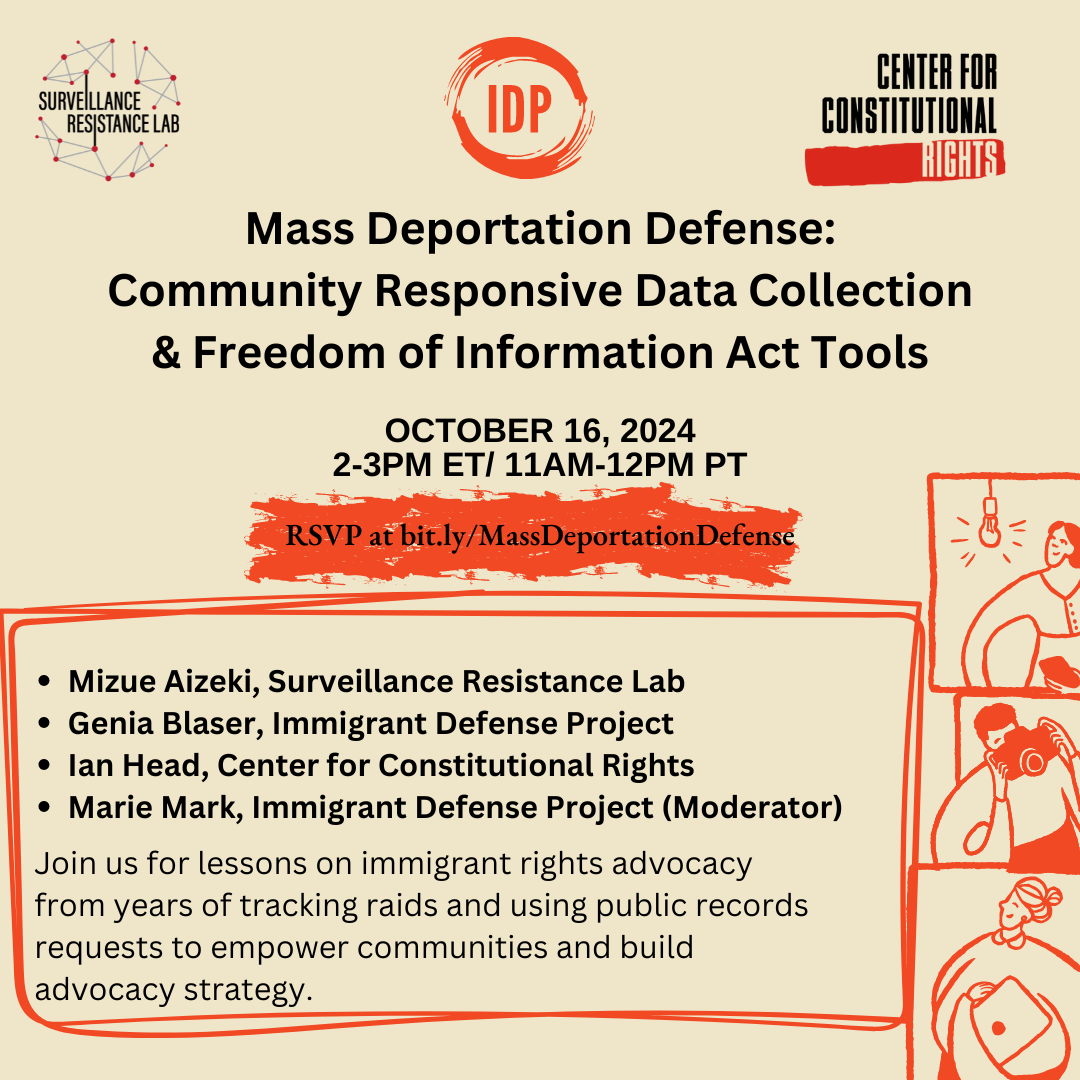 Tan background, logos for Surveillance Resistance Lab, Immigrant Defense Project, and Center for Constitutional Rights along top of graphic. Mass Deportation Defense: Community Responsive Data Collection & Freedom of Information Act Tools. October 16, 2024. 2 - 3pm ET/11am - 12pm PT. Mizue Aizeki, Surveillance Resistance Lab, Genia Blaser, Immigrant Defense Project, Ian Head, Center for Constitutional Rights, Marie Mark, Immigrant Defense Project (moderator). Join us for lessons on immigrant rights advocacy from years of tracking raids and using public records requests to empower communities and build advocacy strategy. Three panels of line drawings in orange, of a woman underneath a light bulb, a man holding a camera, and a woman holding a laptop.