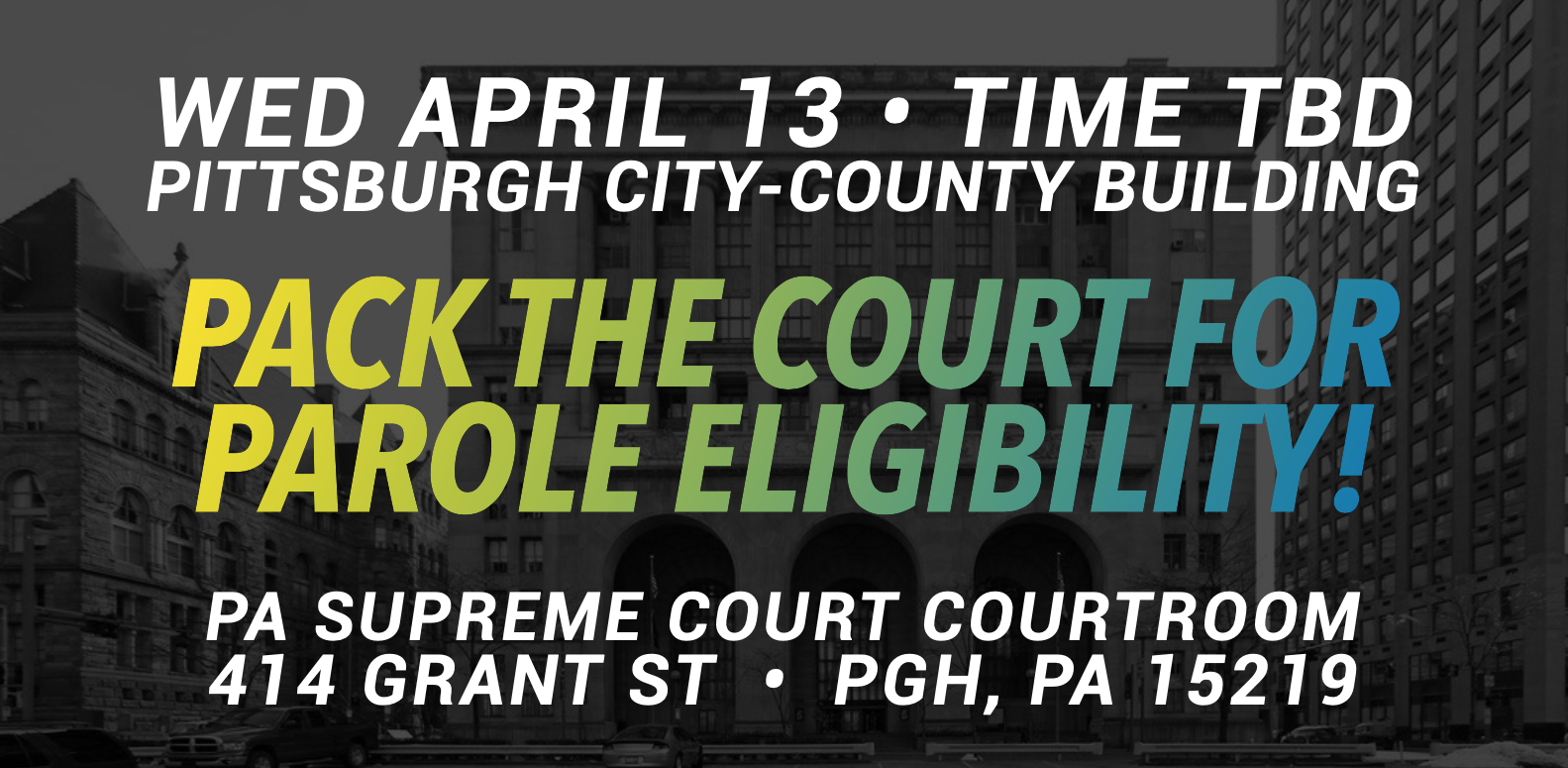 On a background of a black and white photo of what appears to be a facade of a court building. In white text reads “WED APRIL 13 - TIME TBD PITTSBURGH CITY-COUNTY BUILDING.” Below in a gradient yellow-green-blue text reads “Pack the Court for Parole Eligibility!” below in white text reads “PA Supreme Court Courtroom 414 Grant St - PGH, PA 15219”