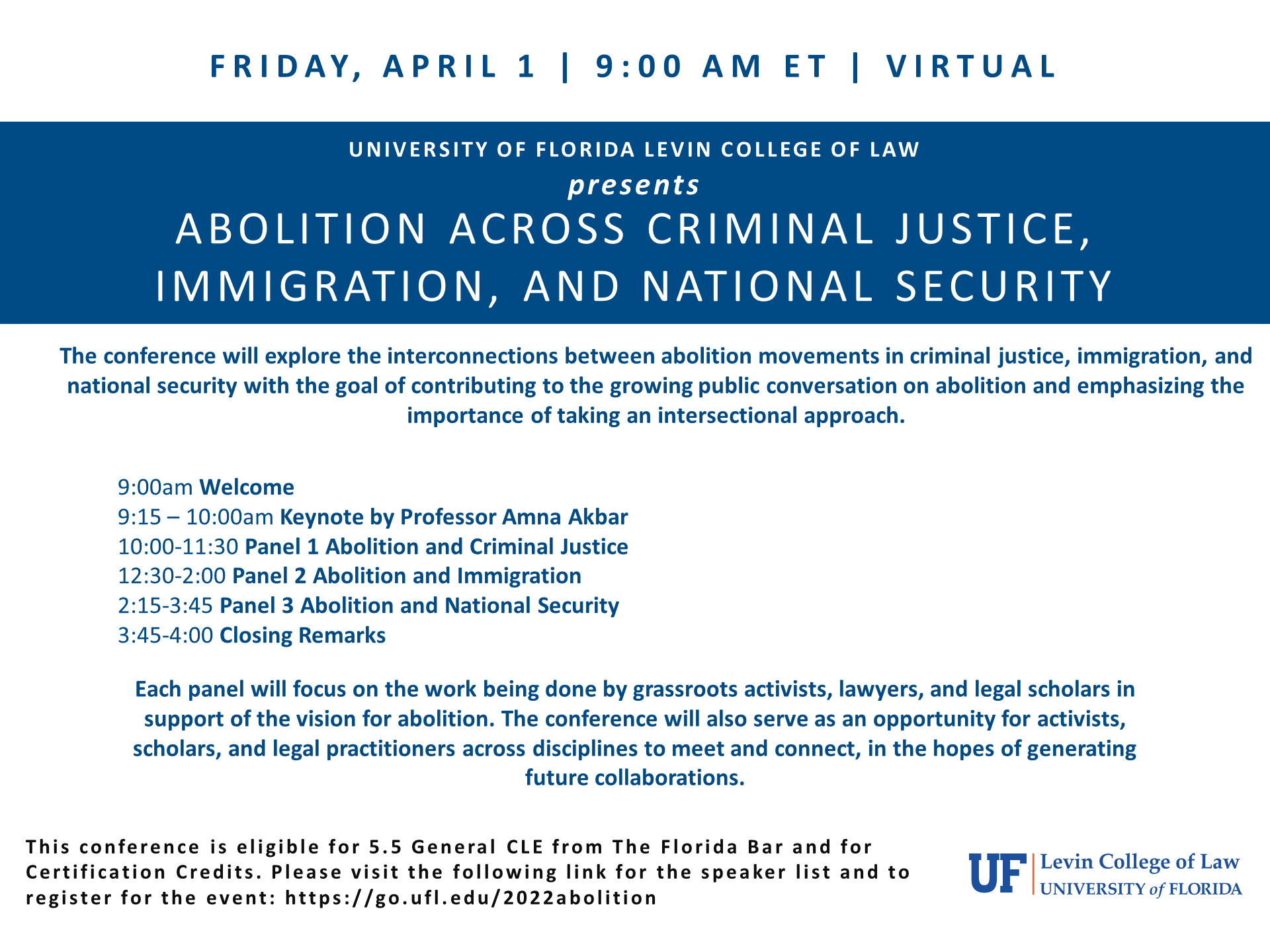 On blue background in white text “University of Florida Levin College of Law Presents Abolition Across Criminal Justice, Immigration, and National Security”. Below on white background in blue text “The conference will explore the interconnections between abolition movements in criminal justice, immigration and national security with the goal of contributing to the growing public conversation on abolition and emphasizing the importance of taking an intersectional approach. 9:00 am Welcome 9:15-10:00 am Keynote by Professor Amna Akbar 10:00-11:30 Panel 1 Abolition and Criminal Justice 12:30 - 2:00 Panel 2 Abolition and Immigration 2:15v- 3:45 Panel 3 Abolition and National Security 3:45-4:00 Closing Remarks. Each panel will focus on the work being done by grassroots activist, lawyers. And legal scholars in support of the vision for abolition. The conference will also serve as an opportunity for activist scholars and legal practitioners across disciplines to meet and connect, in the hopes of generating future collaborations.” Below in black text “This conference is eligible for 5.5  general cle from the Florida Bar and for Certification Credits. Please visit the following link for the speaker list and to register for the event: https://goufl.edu/2022abolition “ to the left is the college logo in blue and orange which reads “UF | Levin College of Law University of Florida”