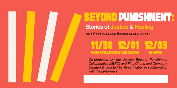 Yellow background with red, white, and black text. Beyond Punishment. Stories of Justice & Healing, an interview-based theater performance. Co-produced by the Justice Beyond Punishment Collaborative (JBPC) and Ping Chong and Company. Created and directed by Kirya Traber in collaboration with the performers. White text on red background: Get tickets to shows on 11/30, 12/01, and 12/03: bit.ly/jbpctix