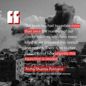 A quote that says, Our team has had to update more than once the numbers of our clients’ relatives who have been killed as we prepared this lawsuit and motion. There is no starker illustration of how urgently this injunction is needed, end quote, said by Astha Sharma Pokharel, Center for Constitutional Rights Staff Attorney.  Behind the quote is a black and white image of smoke rising above a neighborhood.