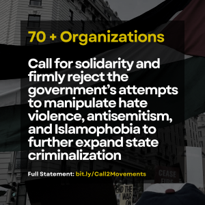 Graphic with the words, Seventy plus Organizations Call for solidarity and firmly reject the government's attempts to manipulate hate violence, antisemitism, and Islamophobia to further expand state criminalization. Full statement: bit.ly/Call2Movements