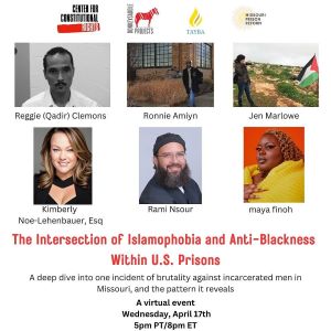 Flyer for the event, The Intersection of Islamophobia and Anti-Blackness Within U.S. Prisons, A deep dive into one incident of brutality against incarcerated men in Missouri and the pattern it reveals.  Wednesday, April 17th at 5pm PT, 8pm ET.   Panelists include Reggie (Qadir) Clemons, one of the men who was assaulted; Ronnie Amiyn, a Muslim man who was formerly incarcerated in Missouri; Rami Nsour, founding director of the Tayba Foundation; Kimberly Noe-Lehenbauer, Esq, from CAIR National and representing the men who were assaulted; and Jen Marlowe, founder of Donkeysaddle Projects who investigated and reported on the incident. The panel will be moderated by maya finoh, Political Education and Research Manager for Center for Constitutional Rights.
