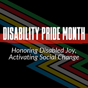 text reads Disability Pride Month Honoring Disabled Joy, Activating Social Change