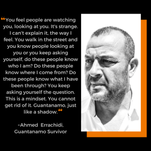 Image of quote from Guantánamo survivor Ahmed Errachidi, alongside a black and white photo of him. He is looking off to the side a bit. The quote is in white letters on black background. It says quote You feel people are watching you, looking at you. It’s strange. I can’t explain it, the way I feel. You walk in the street and you know people looking at you or you keep asking yourself, do these people know who I am? Do these people know where I come from? Do these people know what I have been through? You keep asking yourself the question. This is a mindset. You cannot get rid of it. Guantanamo, just like a shadow. unquote