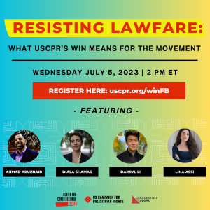 Flyer of the webinar Resisting Lawfare: What USCPR's Win Means for the Movement Wednesday, July 5, 2023 at 2 p.m. ET. Register here: https://uscpr.org/winFB The flyer background is blue transitioning into yellow. There are photos of the 4 speakers Diala Shamas, Darryl Li, and Lina Assi, and Ahmad Abuznaid. At the bottom of the image are logos of the event sponsors, Center for Constitutional Rights, US Campaign for Palestinian Rights (USCPR), and Palestine Legal.